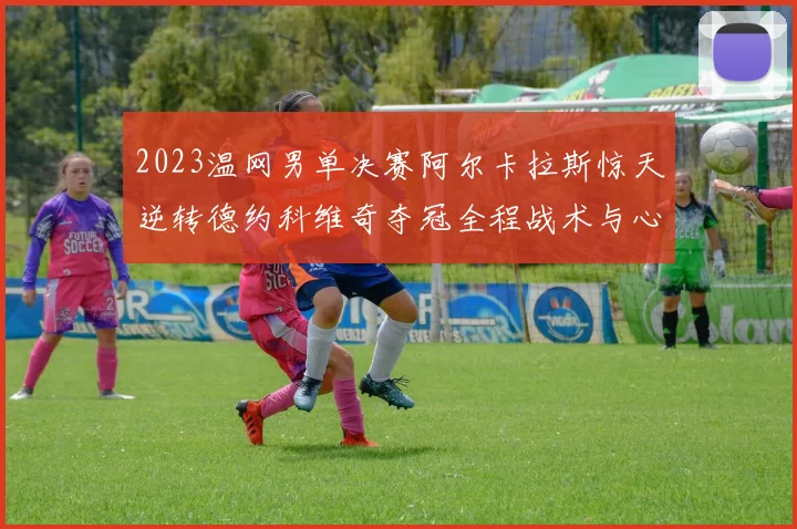2023温网男单决赛阿尔卡拉斯惊天逆转德约科维奇夺冠全程战术与心理博弈复盘解析