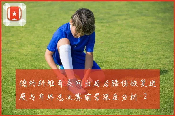 德约科维奇美网出局后膝伤恢复进展与年终总决赛前景深度分析