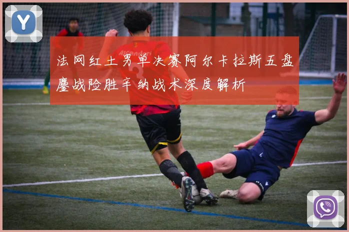 法网红土男单决赛阿尔卡拉斯五盘鏖战险胜辛纳战术深度解析