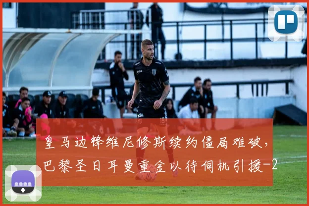 皇马边锋维尼修斯续约僵局难破,巴黎圣日耳曼重金以待伺机引援