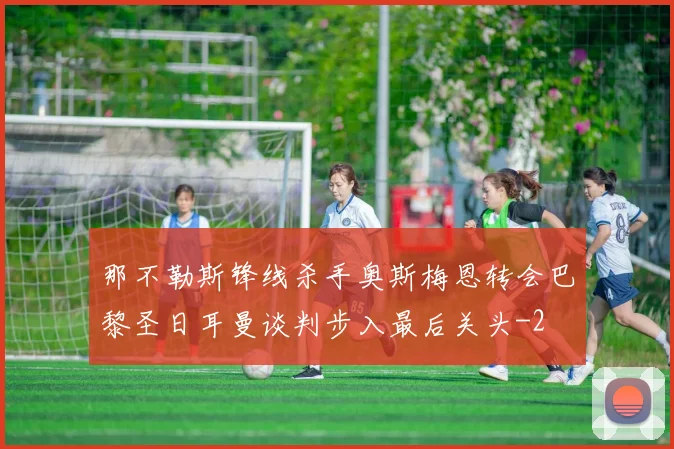 那不勒斯锋线杀手奥斯梅恩转会巴黎圣日耳曼谈判步入最后关头