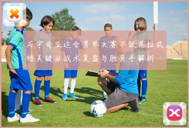 石宇奇亚运会男单决赛不敌昆拉武特关键分战术复盘与胜负手解析