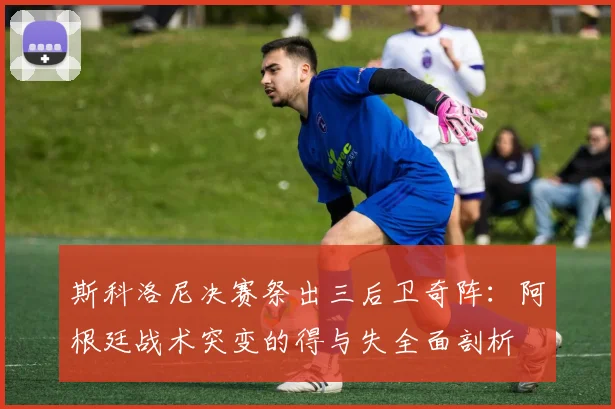 斯科洛尼决赛祭出三后卫奇阵：阿根廷战术突变的得与失全面剖析