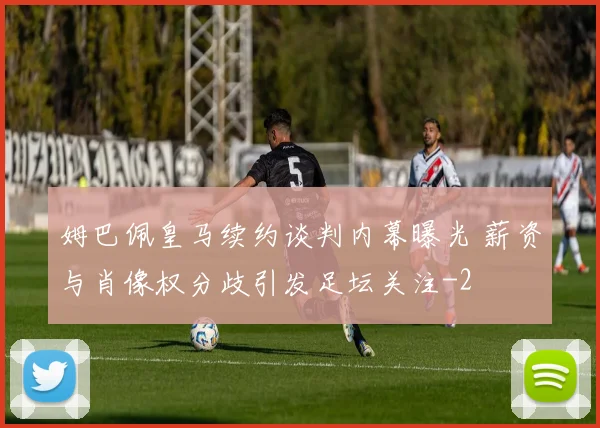 姆巴佩皇马续约谈判内幕曝光 薪资与肖像权分歧引发足坛关注