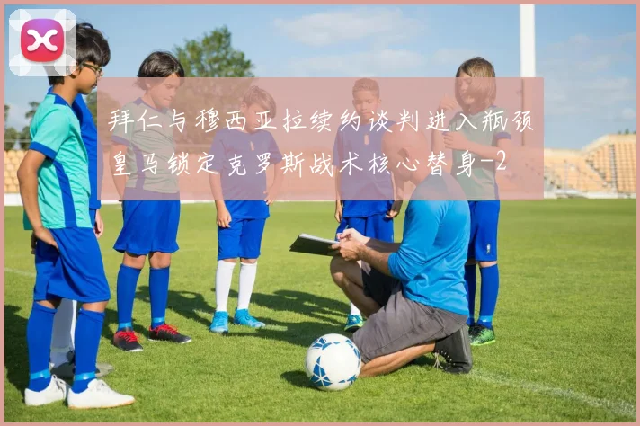 拜仁与穆西亚拉续约谈判进入瓶颈皇马锁定克罗斯战术核心替身