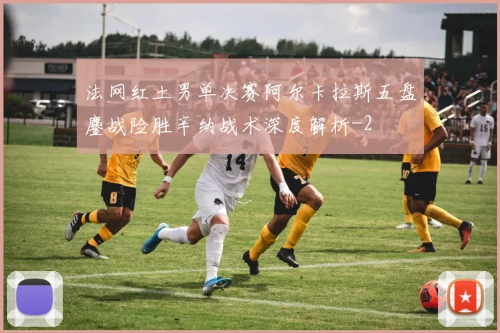 法网红土男单决赛阿尔卡拉斯五盘鏖战险胜辛纳战术深度解析